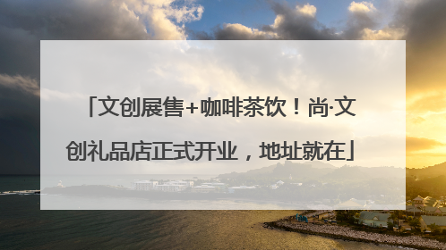 文创展售+咖啡茶饮！尚·文创礼品店正式开业，地址就在