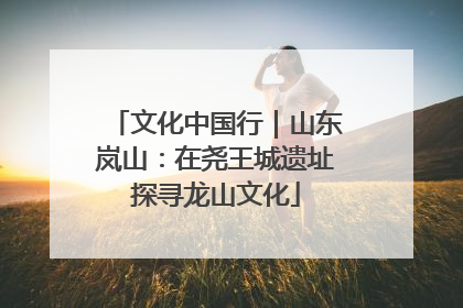 文化中国行｜山东岚山：在尧王城遗址探寻龙山文化