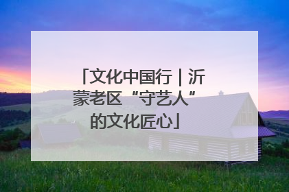文化中国行｜沂蒙老区“守艺人”的文化匠心