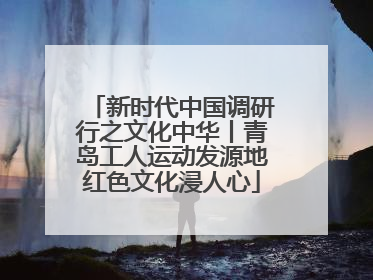 新时代中国调研行之文化中华丨青岛工人运动发源地红色文化浸人心