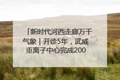 新时代河西走廊万千气象｜开诊5年，武威重离子中心完成2000余例患者治疗