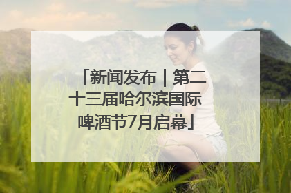 新闻发布｜第二十三届哈尔滨国际啤酒节7月启幕