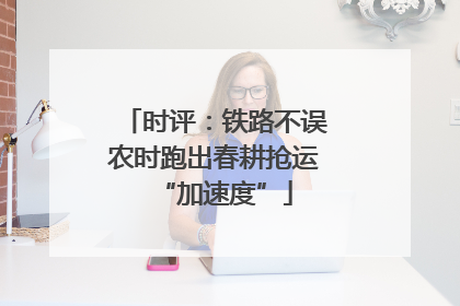 时评：铁路不误农时跑出春耕抢运“加速度”