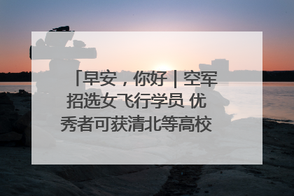 早安，你好｜空军招选女飞行学员 优秀者可获清北等高校“双学籍”