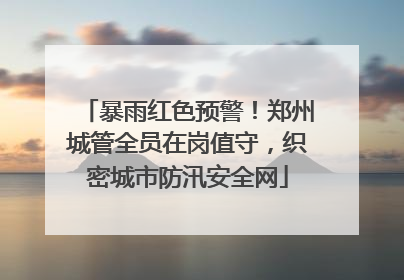 暴雨红色预警！郑州城管全员在岗值守，织密城市防汛安全网