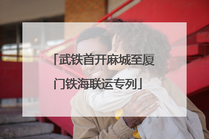 武铁首开麻城至厦门铁海联运专列