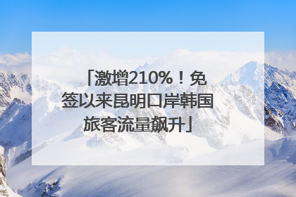 激增210%！免签以来昆明口岸韩国旅客流量飙升