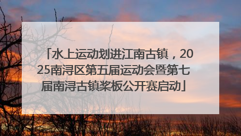 水上运动划进江南古镇，2025南浔区第五届运动会暨第七届南浔古镇桨板公开赛启动