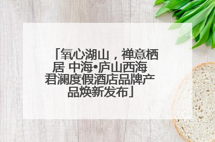 氧心湖山，禅意栖居 中海•庐山西海君澜度假酒店品牌产品焕新发布
