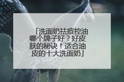 洗面奶祛痘控油哪个牌子好？好皮肤的秘诀！适合油皮的十大洗面奶