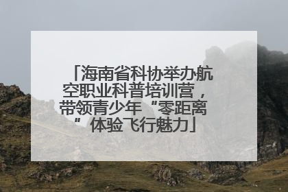海南省科协举办航空职业科普培训营，带领青少年“零距离”体验飞行魅力