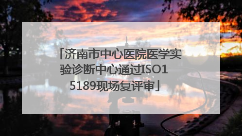 济南市中心医院医学实验诊断中心通过ISO15189现场复评审