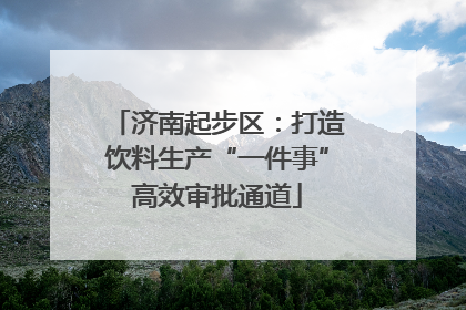 济南起步区：打造饮料生产“一件事”高效审批通道