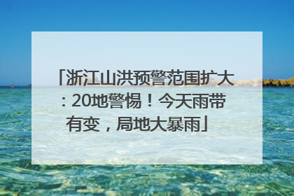 浙江山洪预警范围扩大：20地警惕！今天雨带有变，局地大暴雨