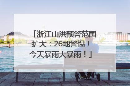 浙江山洪预警范围扩大：26地警惕！今天暴雨大暴雨！