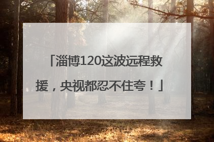 淄博120这波远程救援，央视都忍不住夸！