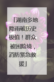 湖南多地降雨破历史极值！群众被困险境，消防紧急救援