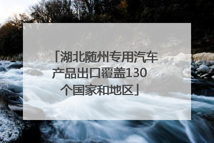 湖北随州专用汽车产品出口覆盖130个国家和地区