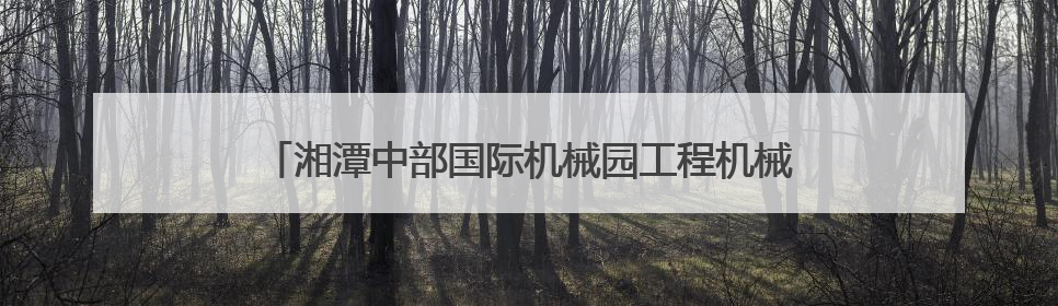 湘潭中部国际机械园工程机械再制造展将于6月13日开展