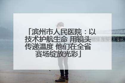 滨州市人民医院：以技术护航生命 用镜头传递温度 他们在全省赛场绽放光彩