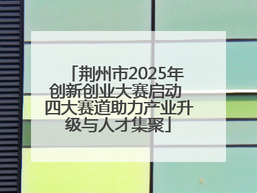 荆州市2025年创新创业大赛启动 四大赛道助力产业升级与人才集聚