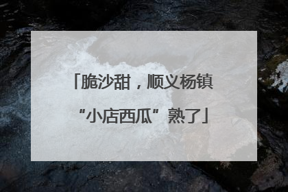 脆沙甜，顺义杨镇“小店西瓜”熟了
