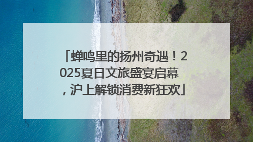 蝉鸣里的扬州奇遇！2025夏日文旅盛宴启幕，沪上解锁消费新狂欢