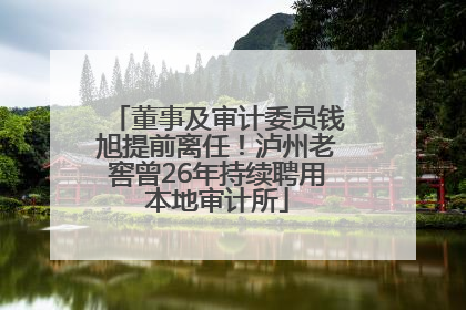 董事及审计委员钱旭提前离任！泸州老窖曾26年持续聘用本地审计所