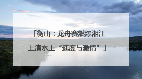 衡山：龙舟赛燃爆湘江 上演水上“速度与激情”