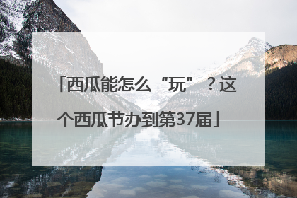西瓜能怎么“玩”？这个西瓜节办到第37届