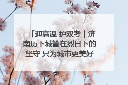 迎高温 护双考｜济南历下城管在烈日下的坚守 只为城市更美好 学子更安心