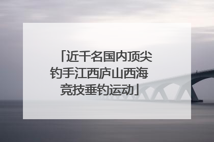 近千名国内顶尖钓手江西庐山西海竞技垂钓运动