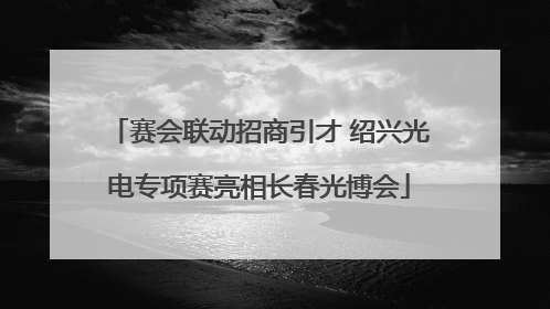 赛会联动招商引才 绍兴光电专项赛亮相长春光博会