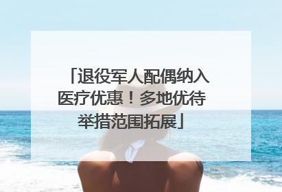 退役军人配偶纳入医疗优惠！多地优待举措范围拓展