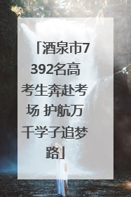 酒泉市7392名高考生奔赴考场 护航万千学子追梦路