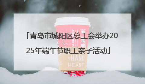 青岛市城阳区总工会举办2025年端午节职工亲子活动