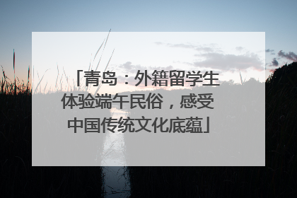 青岛：外籍留学生体验端午民俗，感受中国传统文化底蕴