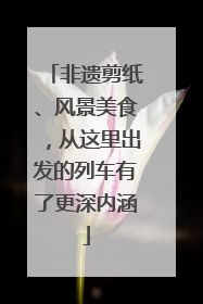 非遗剪纸、风景美食，从这里出发的列车有了更深内涵