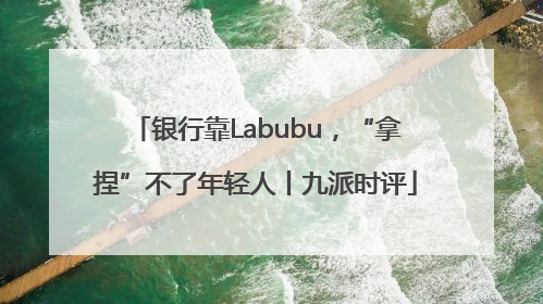 银行靠Labubu，“拿捏”不了年轻人丨九派时评