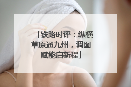 铁路时评：纵横草原通九州，调图赋能启新程