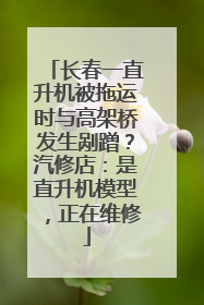长春一直升机被拖运时与高架桥发生剐蹭？汽修店：是直升机模型，正在维修