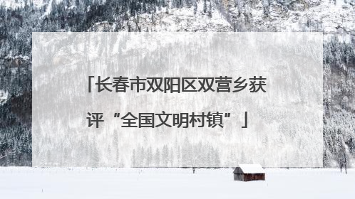 长春市双阳区双营乡获评“全国文明村镇”
