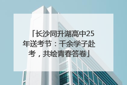长沙同升湖高中25年送考节：千余学子赴考，共绘青春答卷