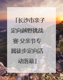 长沙市亲子定向越野挑战赛·父亲节专属徒步定向活动落幕