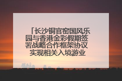 长沙铜官窑国风乐园与香港金彩假期签署战略合作框架协议 实现相关入境游业务增收超亿元