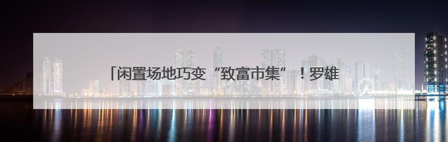 闲置场地巧变“致富市集”！罗雄街道南城集市激活社区经济新活力