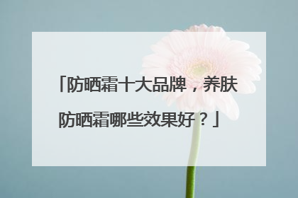 防晒霜十大品牌，养肤防晒霜哪些效果好？