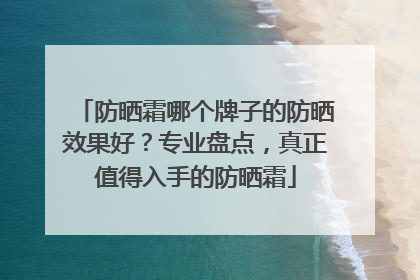 防晒霜哪个牌子的防晒效果好？专业盘点，真正值得入手的防晒霜