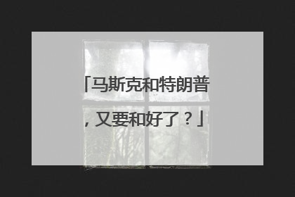 马斯克和特朗普，又要和好了？