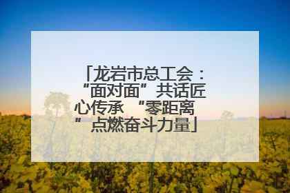 龙岩市总工会：“面对面”共话匠心传承 “零距离”点燃奋斗力量